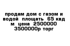 продам дом с газом и водой  площать  65 квд м  цена  2500000-3500000р торг 